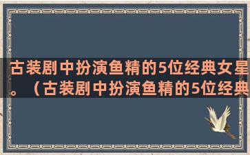 古装剧中扮演鱼精的5位经典女星。（古装剧中扮演鱼精的5位经典女星叫什么）