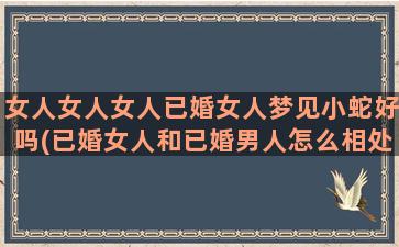 女人女人女人已婚女人梦见小蛇好吗(已婚女人和已婚男人怎么相处)