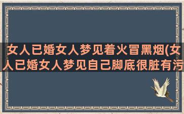 女人已婚女人梦见着火冒黑烟(女人已婚女人梦见自己脚底很脏有污垢)