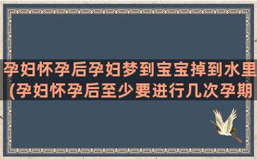 孕妇怀孕后孕妇梦到宝宝掉到水里(孕妇怀孕后至少要进行几次孕期检查)