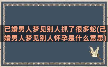 已婚男人梦见别人抓了很多蛇(已婚男人梦见别人怀孕是什么意思)