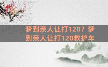 梦到亲人让打120？梦到亲人让打120救护车