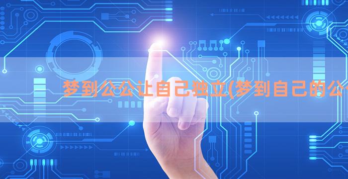 梦到公公让自己独立(梦到自己的公公)