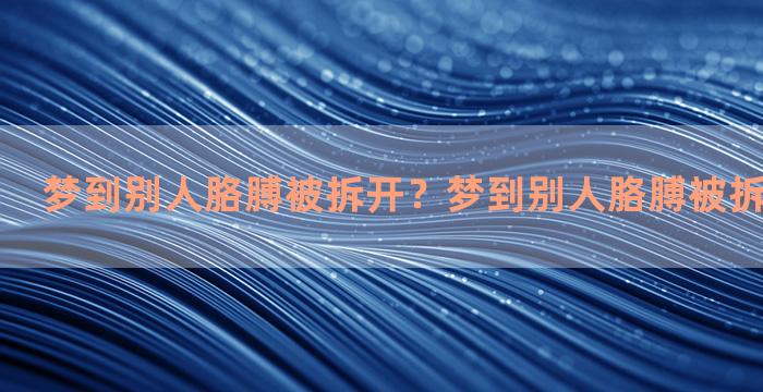 梦到别人胳膊被拆开？梦到别人胳膊被拆开什么意思