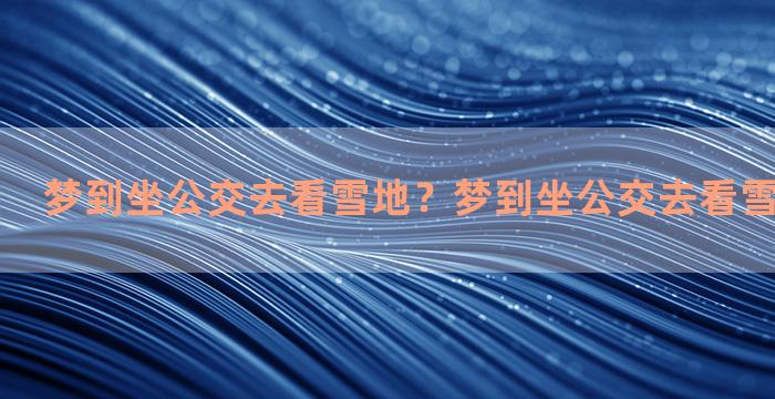 梦到坐公交去看雪地？梦到坐公交去看雪地什么意思