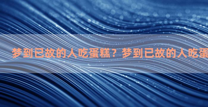 梦到已故的人吃蛋糕？梦到已故的人吃蛋糕什么意思