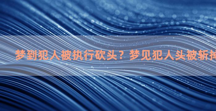 梦到犯人被执行砍头？梦见犯人头被斩掉,预示什么