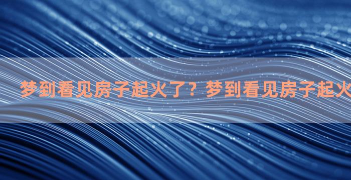 梦到看见房子起火了？梦到看见房子起火了什么意思