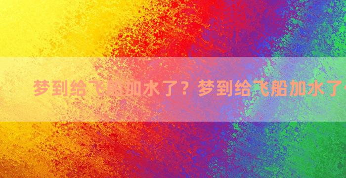 梦到给飞船加水了？梦到给飞船加水了什么意思