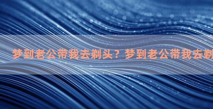 梦到老公带我去剃头？梦到老公带我去剃头什么意思