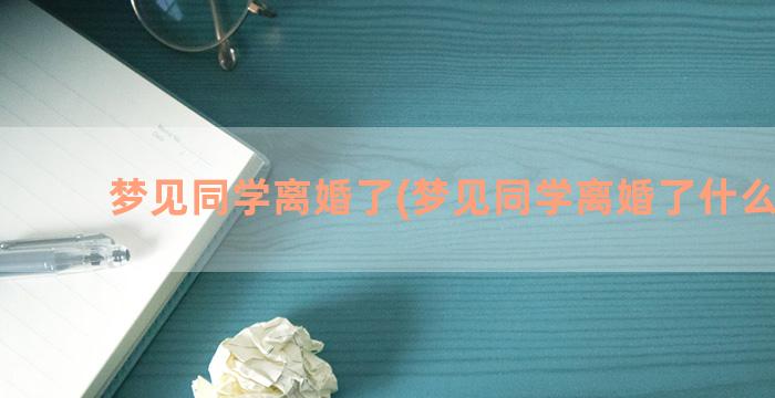 梦见同学离婚了(梦见同学离婚了什么预兆)