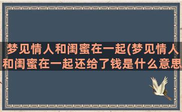 梦见情人和闺蜜在一起(梦见情人和闺蜜在一起还给了钱是什么意思)