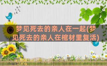 梦见死去的亲人在一起(梦见死去的亲人在棺材里复活)