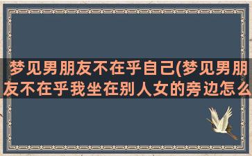 梦见男朋友不在乎自己(梦见男朋友不在乎我坐在别人女的旁边怎么回事)