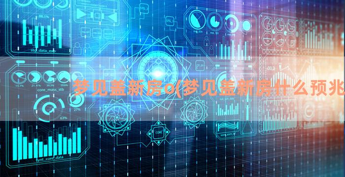 梦见盖新房o(梦见盖新房什么预兆)