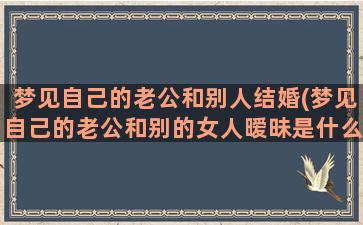 梦见自己的老公和别人结婚(梦见自己的老公和别的女人暧昧是什么预兆)