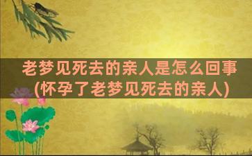 老梦见死去的亲人是怎么回事(怀孕了老梦见死去的亲人)